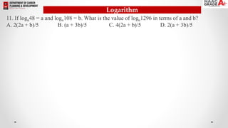 Logarithm
11. If logn48 = a and logn108 = b. What is the value of logn1296 in terms of a and b?
A. 2(2a + b)/5 B. (a + 3b)/5 C. 4(2a + b)/5 D. 2(a + 3b)/5
 