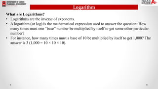 Logarithm
What are Logarithms?
• Logarithms are the inverse of exponents.
• A logarithm (or log) is the mathematical expression used to answer the question: How
many times must one “base” number be multiplied by itself to get some other particular
number?
• For instance, how many times must a base of 10 be multiplied by itself to get 1,000? The
answer is 3 (1,000 = 10 × 10 × 10).
 