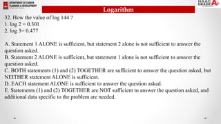 32. How the value of log 144 ?
1. log 2 = 0.301
2. log 3= 0.477
A. Statement 1 ALONE is sufficient, but statement 2 alone is not sufficient to answer the
question asked.
B. Statement 2 ALONE is sufficient, but statement 1 alone is not sufficient to answer the
question asked.
C. BOTH statements (1) and (2) TOGETHER are sufficient to answer the question asked, but
NEITHER statement ALONE is sufficient.
D. EACH statement ALONE is sufficient to answer the question asked.
E. Statements (1) and (2) TOGETHER are NOT sufficient to answer the question asked, and
additional data specific to the problem are needed.
Logarithm
 