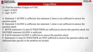 33. Find the number of digits in 9^98?
1. log2= 0.3010
2. log3= 0.477
A. Statement 1 ALONE is sufficient, but statement 2 alone is not sufficient to answer the
question asked.
B. Statement 2 ALONE is sufficient, but statement 1 alone is not sufficient to answer the
question asked.
C. BOTH statements (1) and (2) TOGETHER are sufficient to answer the question asked, but
NEITHER statement ALONE is sufficient.
D. EACH statement ALONE is sufficient to answer the question asked.
E. Statements (1) and (2) TOGETHER are NOT sufficient to answer the question asked, and
additional data specific to the problem are needed.
Logarithm
 