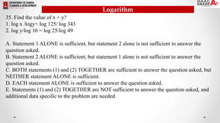 35. Find the value of x + y?
1. log x /logy= log 125/ log 343
2. log y/log 16 = log 25/log 49
A. Statement 1 ALONE is sufficient, but statement 2 alone is not sufficient to answer the
question asked.
B. Statement 2 ALONE is sufficient, but statement 1 alone is not sufficient to answer the
question asked.
C. BOTH statements (1) and (2) TOGETHER are sufficient to answer the question asked, but
NEITHER statement ALONE is sufficient.
D. EACH statement ALONE is sufficient to answer the question asked.
E. Statements (1) and (2) TOGETHER are NOT sufficient to answer the question asked, and
additional data specific to the problem are needed.
Logarithm
 
