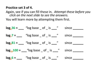 Practice set 3 of 4.
Again, see if you can fill these in. Attempt these before you
click on the next slide to see the answers.
You will learn more by attempting them first.
log636 = ___ “log base _ of _ is ___”

since ______

log77 = ___ “log base _ of _ is ___”

since ______

log981 = ___ “log base _ of _ is ___”

since ______

log10100 = ___“log base _ of _ is ___”

since ______

log66 = ___ “log base _ of _ is ___”

since ______

 
