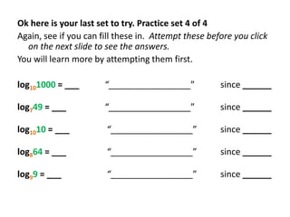 Ok here is your last set to try. Practice set 4 of 4
Again, see if you can fill these in. Attempt these before you click
on the next slide to see the answers.
You will learn more by attempting them first.
log101000 = ___

“_________________”

since ______

log749 = ___

“_________________”

since ______

log1010 = ___

“_________________”

since ______

log864 = ___

“_________________”

since ______

log99 = ___

“_________________”

since ______

 