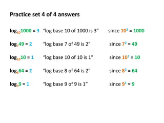 Practice set 4 of 4 answers
log101000 = 3 “log base 10 of 1000 is 3”

since 103 = 1000

log749 = 2

“log base 7 of 49 is 2”

since 72 = 49

log1010 = 1

“log base 10 of 10 is 1”

since 101 = 10

log864 = 2

“log base 8 of 64 is 2”

since 82 = 64

log99 = 1

“log base 9 of 9 is 1”

since 91 = 9

 