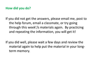 How did you do?
If you did not get the answers, please email me, post to
the help forum, email a classmate, or try going
through this week’/s materials again. By practicing
and repeating the information, you will get it!

If you did well, please wait a few days and review the
material again to help put the material in your longterm memory.

 