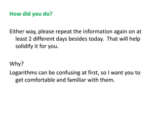 How did you do?
Either way, please repeat the information again on at
least 2 different days besides today. That will help
solidify it for you.
Why?
Logarithms can be confusing at first, so I want you to
get comfortable and familiar with them.

 
