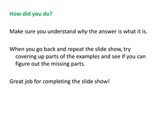 How did you do?
Make sure you understand why the answer is what it is.
When you go back and repeat the slide show, try
covering up parts of the examples and see if you can
figure out the missing parts.
Great job for completing the slide show!

 