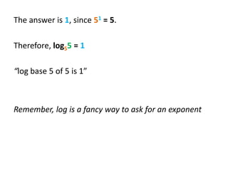 The answer is 1, since 51 = 5.
Therefore, log55 = 1
“log base 5 of 5 is 1”

Remember, log is a fancy way to ask for an exponent

 