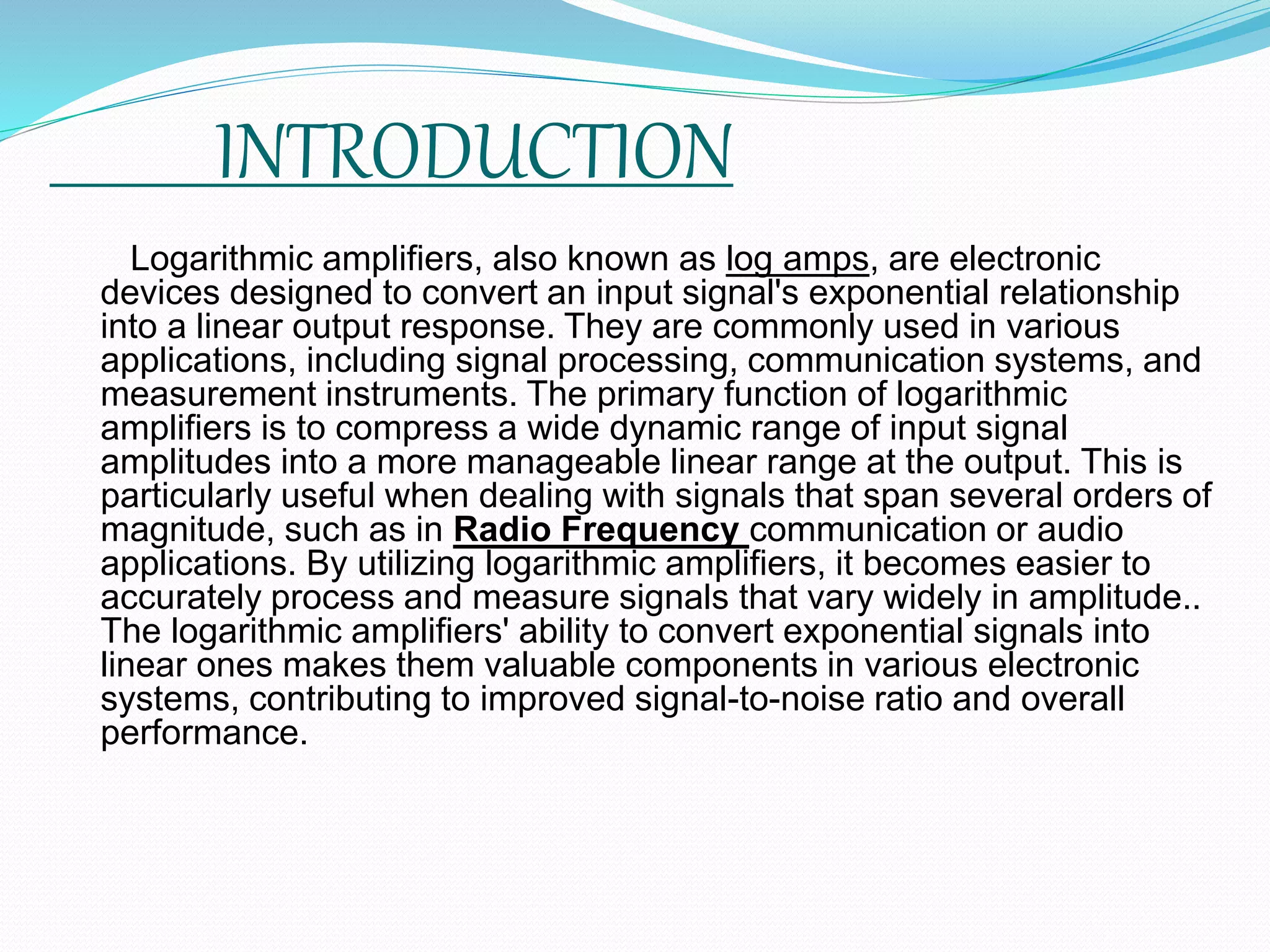 INTRODUCTION
Logarithmic amplifiers, also known as log amps, are electronic
devices designed to convert an input signal's exponential relationship
into a linear output response. They are commonly used in various
applications, including signal processing, communication systems, and
measurement instruments. The primary function of logarithmic
amplifiers is to compress a wide dynamic range of input signal
amplitudes into a more manageable linear range at the output. This is
particularly useful when dealing with signals that span several orders of
magnitude, such as in Radio Frequency communication or audio
applications. By utilizing logarithmic amplifiers, it becomes easier to
accurately process and measure signals that vary widely in amplitude..
The logarithmic amplifiers' ability to convert exponential signals into
linear ones makes them valuable components in various electronic
systems, contributing to improved signal-to-noise ratio and overall
performance.
 