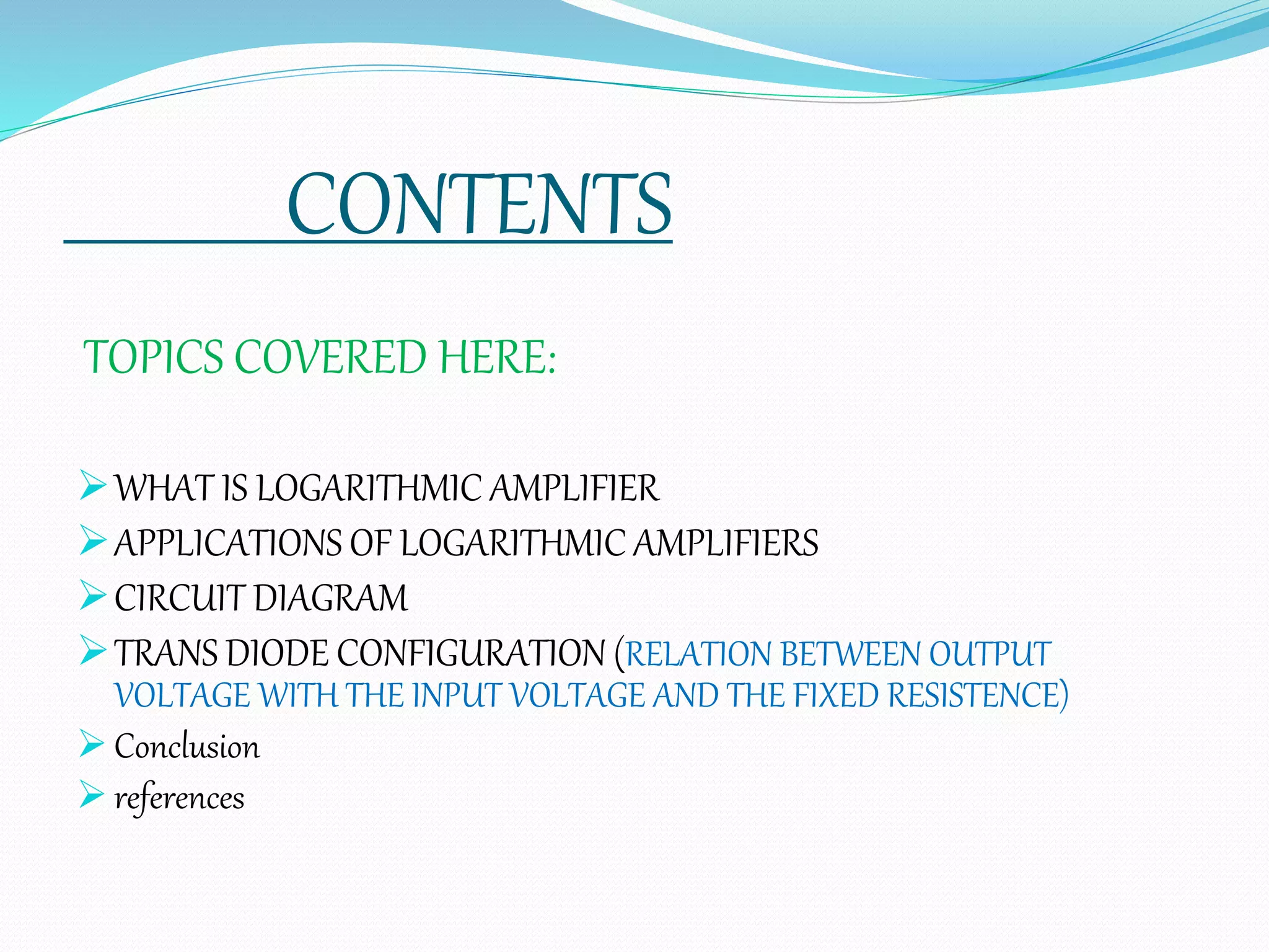 CONTENTS
TOPICS COVERED HERE:
WHAT IS LOGARITHMIC AMPLIFIER
APPLICATIONS OF LOGARITHMIC AMPLIFIERS
CIRCUIT DIAGRAM
TRANS DIODE CONFIGURATION (RELATION BETWEEN OUTPUT
VOLTAGE WITH THE INPUT VOLTAGE AND THE FIXED RESISTENCE)
 Conclusion
 references
 