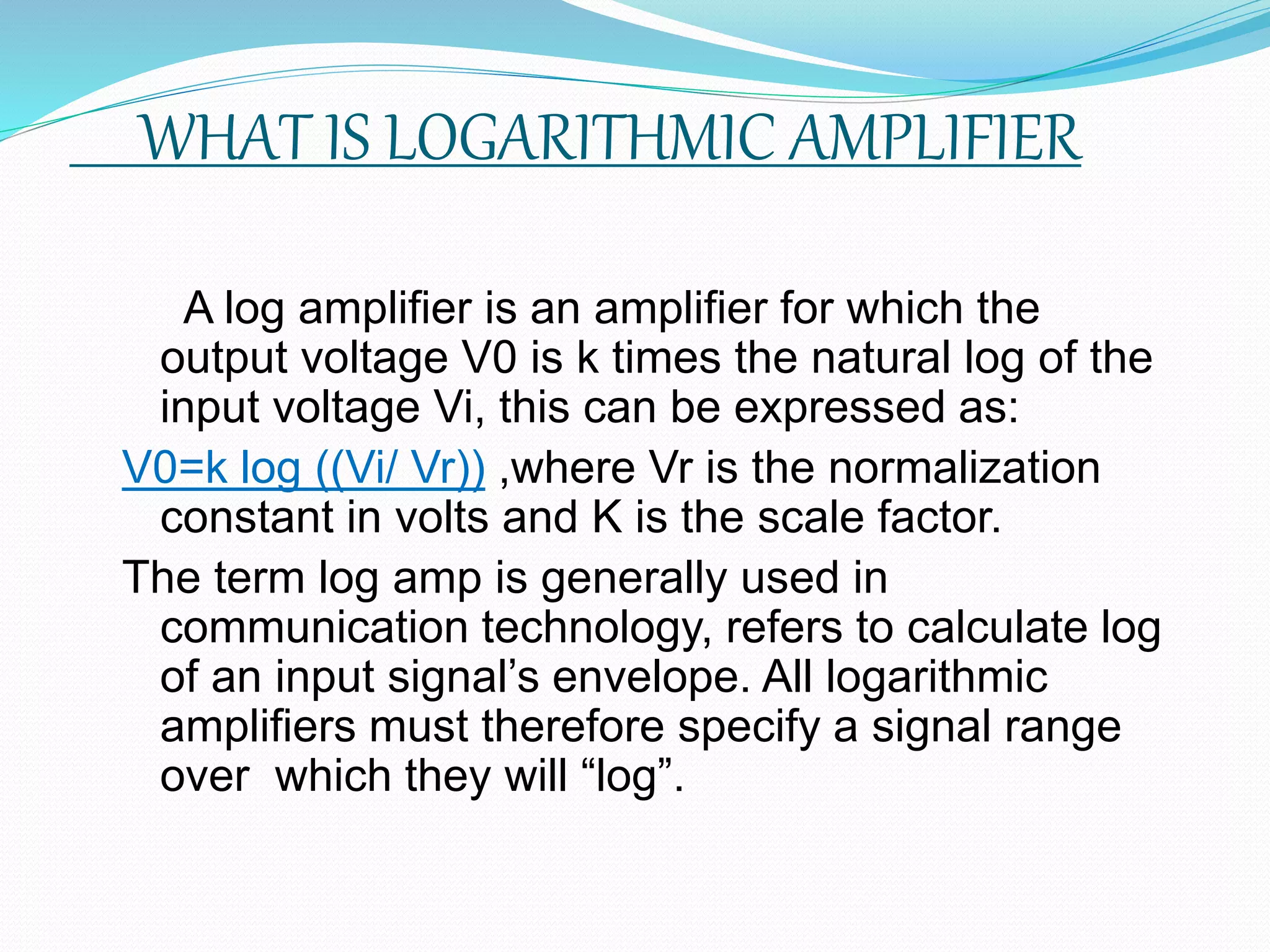 WHAT IS LOGARITHMIC AMPLIFIER
A log amplifier is an amplifier for which the
output voltage V0 is k times the natural log of the
input voltage Vi, this can be expressed as:
V0=k log ((Vi/ Vr)) ,where Vr is the normalization
constant in volts and K is the scale factor.
The term log amp is generally used in
communication technology, refers to calculate log
of an input signal’s envelope. All logarithmic
amplifiers must therefore specify a signal range
over which they will “log”.
 
