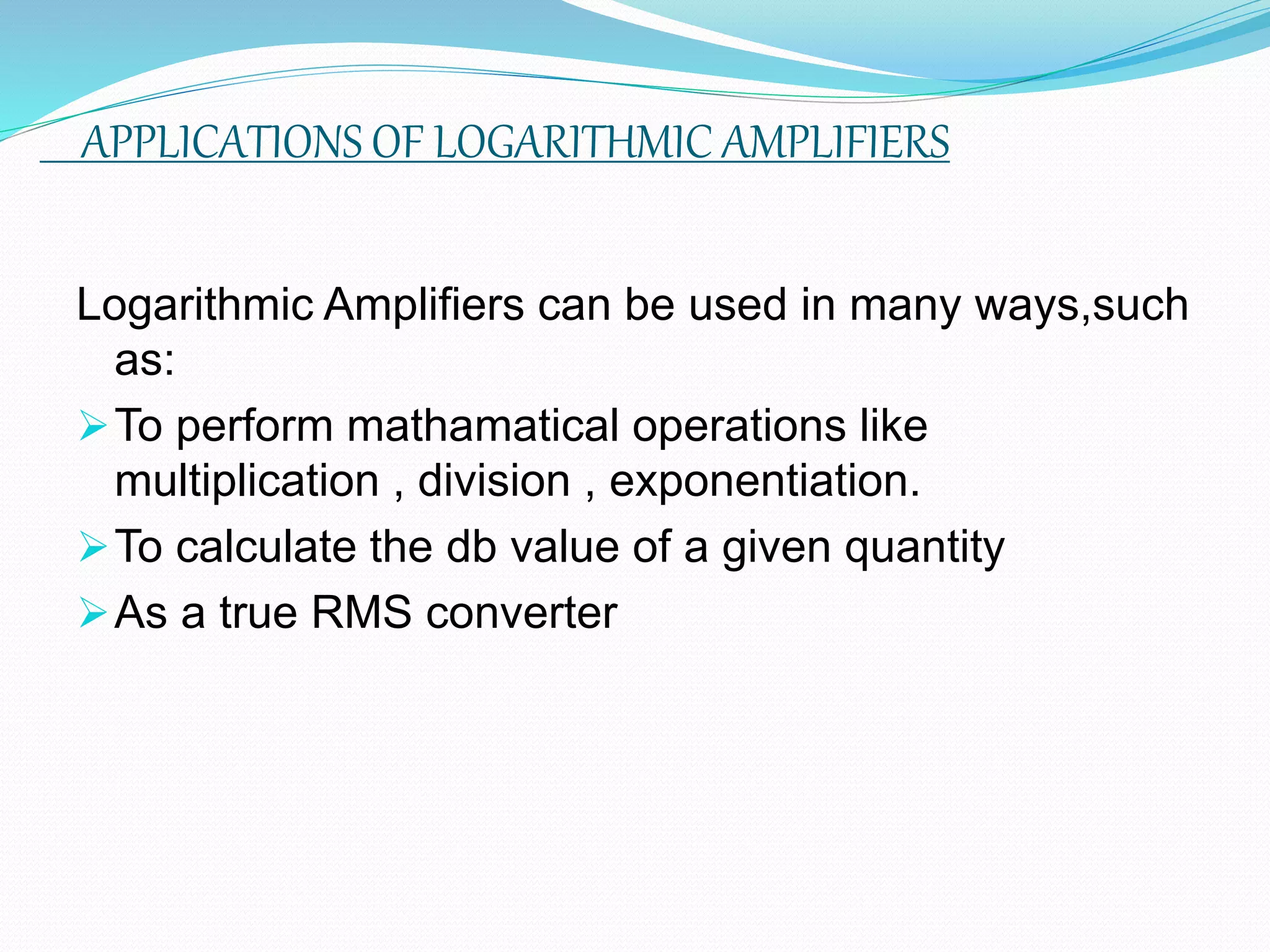 APPLICATIONS OF LOGARITHMIC AMPLIFIERS
Logarithmic Amplifiers can be used in many ways,such
as:
To perform mathamatical operations like
multiplication , division , exponentiation.
To calculate the db value of a given quantity
As a true RMS converter
 