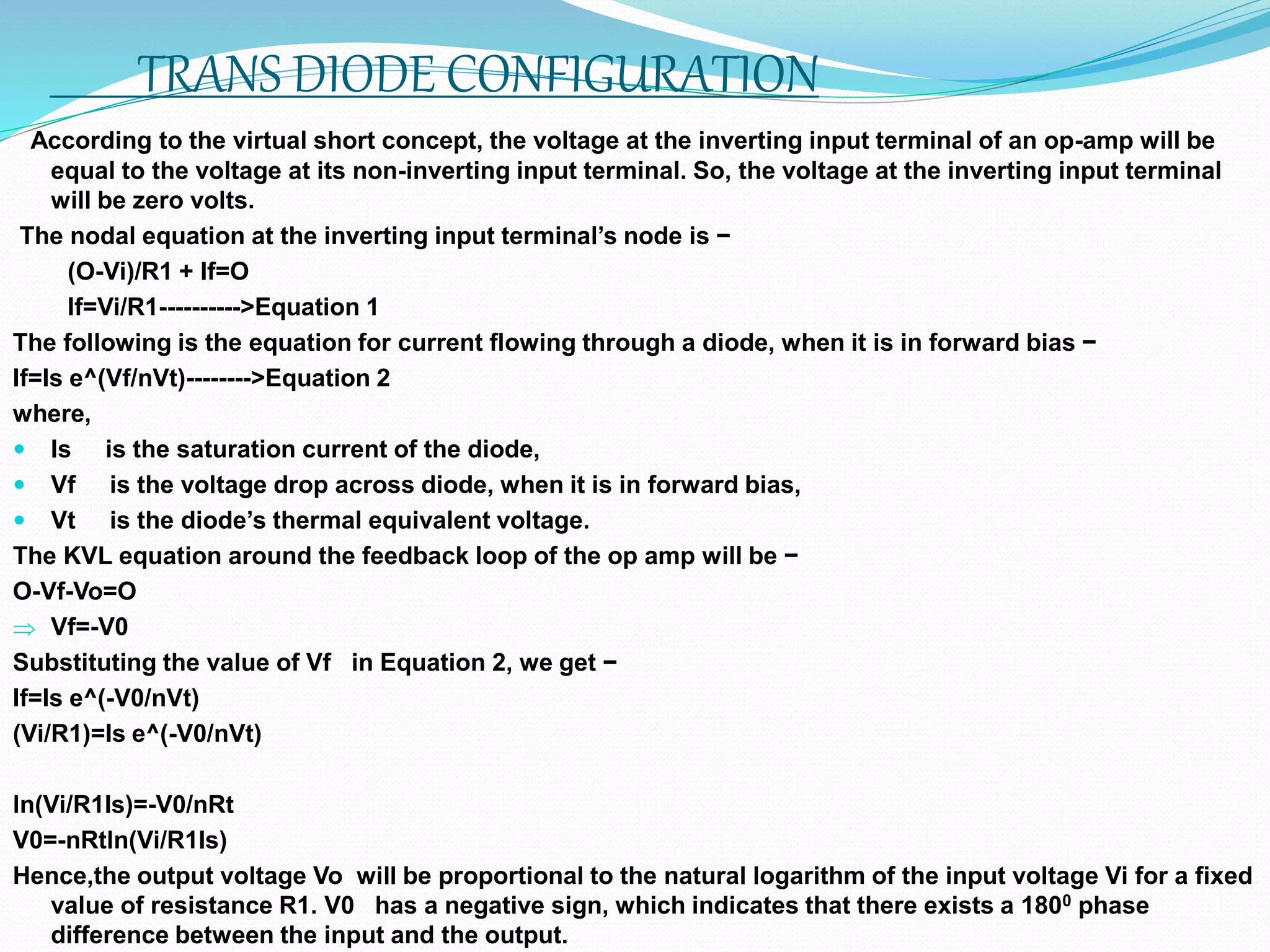 TRANS DIODE CONFIGURATION
According to the virtual short concept, the voltage at the inverting input terminal of an op-amp will be
equal to the voltage at its non-inverting input terminal. So, the voltage at the inverting input terminal
will be zero volts.
The nodal equation at the inverting input terminal’s node is −
(O-Vi)/R1 + If=O
If=Vi/R1---------->Equation 1
The following is the equation for current flowing through a diode, when it is in forward bias −
If=Is e^(Vf/nVt)-------->Equation 2
where,
 Is is the saturation current of the diode,
 Vf is the voltage drop across diode, when it is in forward bias,
 Vt is the diode’s thermal equivalent voltage.
The KVL equation around the feedback loop of the op amp will be −
O-Vf-Vo=O
 Vf=-V0
Substituting the value of Vf in Equation 2, we get −
If=Is e^(-V0/nVt)
(Vi/R1)=Is e^(-V0/nVt)
ln(Vi/R1Is)=-V0/nRt
V0=-nRtln(Vi/R1Is)
Hence,the output voltage Vo will be proportional to the natural logarithm of the input voltage Vi for a fixed
value of resistance R1. V0 has a negative sign, which indicates that there exists a 1800 phase
difference between the input and the output.
 