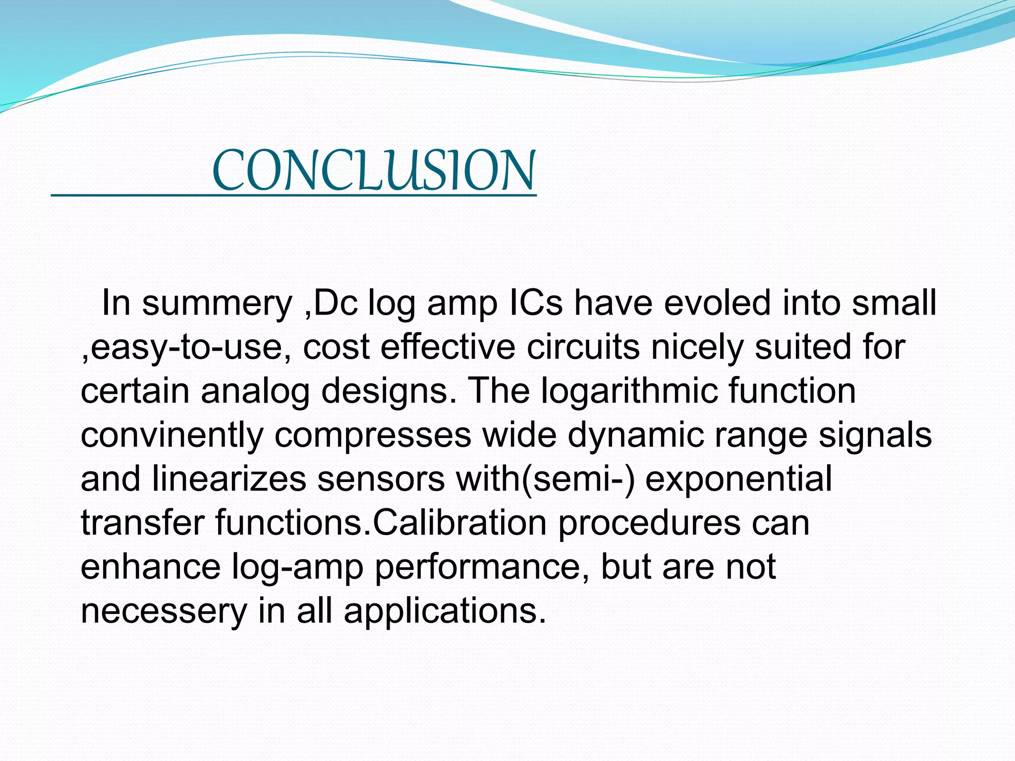 CONCLUSION
In summery ,Dc log amp ICs have evoled into small
,easy-to-use, cost effective circuits nicely suited for
certain analog designs. The logarithmic function
convinently compresses wide dynamic range signals
and linearizes sensors with(semi-) exponential
transfer functions.Calibration procedures can
enhance log-amp performance, but are not
necessery in all applications.
 