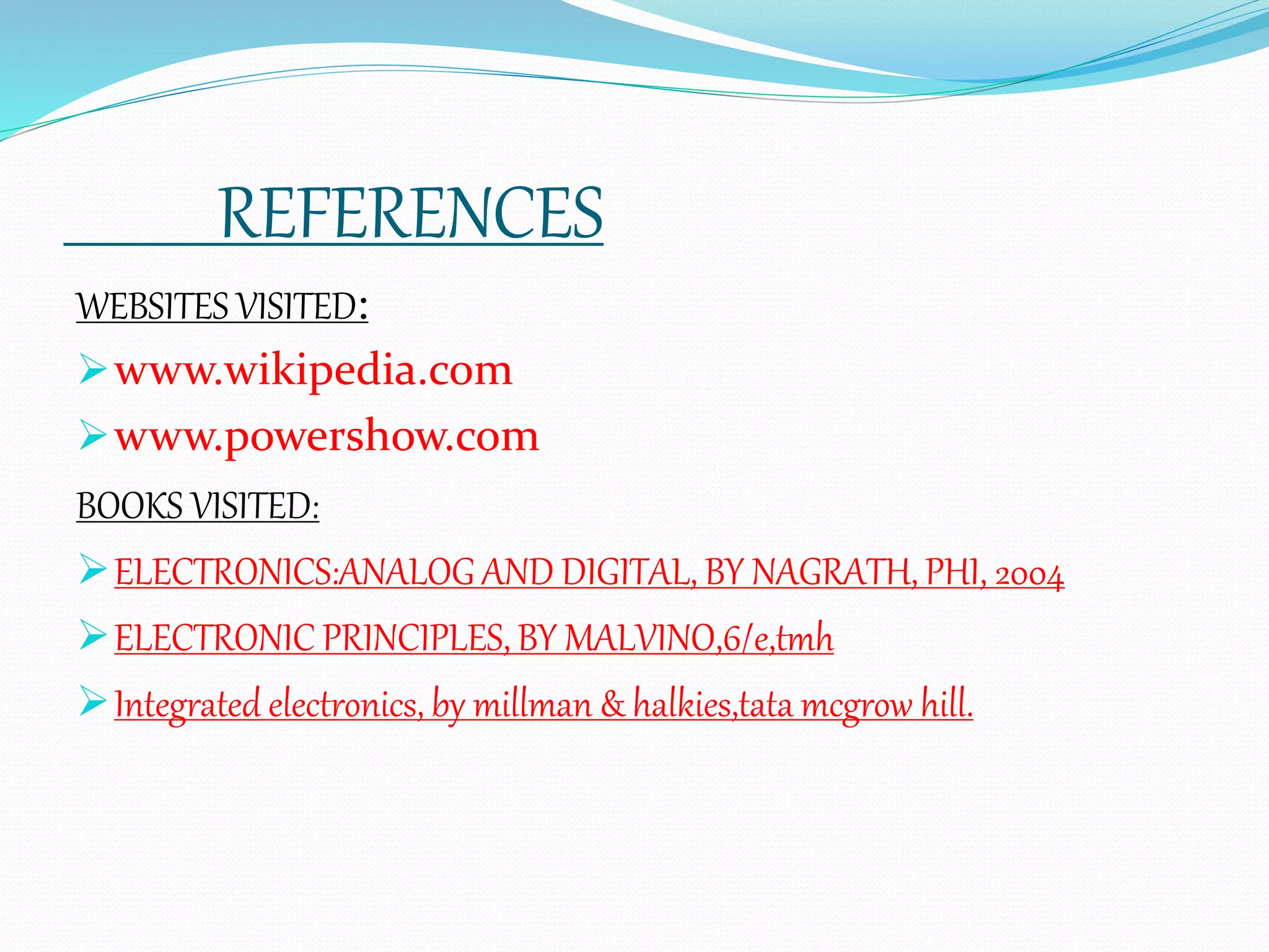 REFERENCES
WEBSITES VISITED:
www.wikipedia.com
www.powershow.com
BOOKS VISITED:
ELECTRONICS:ANALOG AND DIGITAL, BY NAGRATH, PHI, 2004
ELECTRONIC PRINCIPLES, BY MALVINO,6/e,tmh
Integrated electronics, by millman & halkies,tata mcgrow hill.
 