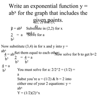 Write an exponential function y =
abx for the graph that includes the
given points.
(2, 2) and (3,
4)
y = abx Substitute in (2,2) for x
and y.
2 = ab2
Solve for a
2 = a
b2
Now substitute (3,4) in for x and y into y =
abx
4 = ab3
b3
4 = a
b3
Set them equal to each other:
2 = 4 = a
b3 b2
Now solve for b to get b=2
You must solve for a: 2/2^2 = (1/2) =
a
Subst you’re a = (1/2) & b = 2 into
either one of your 2 equations: y =
abx
Y = (1/2)(2)^x
 