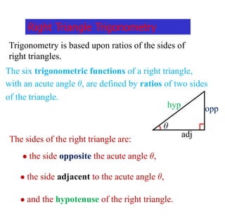 Right Triangle Trigonometry
Trigonometry is based upon ratios of the sides of
right triangles.
The six trigonometric functions of a right triangle,
with an acute angle , are defined by ratios of two sides
of the triangle.
θ
opp
hyp
adj
The sides of the right triangle are:
 the side opposite the acute angle ,
 the side adjacent to the acute angle ,
 and the hypotenuse of the right triangle.
 