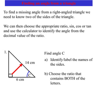 Finding an angle from a triangle
To find a missing angle from a right-angled triangle we
need to know two of the sides of the triangle.
We can then choose the appropriate ratio, sin, cos or tan
and use the calculator to identify the angle from the
decimal value of the ratio.
Find angle C
a) Identify/label the names of
the sides.
b) Choose the ratio that
contains BOTH of the
letters.
14 cm
6 cm
C
1.
 