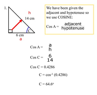 C = cos-1 (0.4286)
C = 64.6o
14 cm
6 cm
C
1.
h
a
We have been given the
adjacent and hypotenuse so
we use COSINE:
Cos A = hypotenuse
adjacent
Cos A =
h
a
Cos C =
14
6
Cos C = 0.4286
 