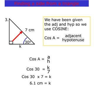 Cos 30 x 7 = k
6.1 cm = k
7 cm
k
30o
3. We have been given
the adj and hyp so we
use COSINE:
Cos A =
hypotenuse
adjacent
Cos A =
h
a
Cos 30 =
7
k
Finding a side from a triangle
 