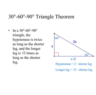 30°-60°-90° Triangle Theorem
• In a 30°-60°-90°
triangle, the
hypotenuse is twice
as long as the shorter
leg, and the longer
leg is √3 times as
long as the shorter
leg.
x√3
60°
30°
Hypotenuse = 2 ∙ shorter leg
Longer leg = √3 ∙ shorter leg
2x
x
 