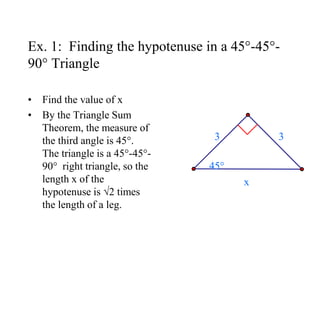 Ex. 1: Finding the hypotenuse in a 45°-45°-
90° Triangle
• Find the value of x
• By the Triangle Sum
Theorem, the measure of
the third angle is 45°.
The triangle is a 45°-45°-
90° right triangle, so the
length x of the
hypotenuse is √2 times
the length of a leg.
3 3
x
45°
 
