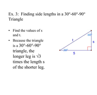 Ex. 3: Finding side lengths in a 30°-60°-90°
Triangle
• Find the values of s
and t.
• Because the triangle
is a 30°-60°-90°
triangle, the
longer leg is √3
times the length s
of the shorter leg.
5
s
t
30°
60°
 