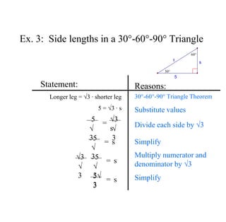 Ex. 3: Side lengths in a 30°-60°-90° Triangle
Statement:
Longer leg = √3 ∙ shorter leg
5 = √3 ∙ s
Reasons:
30°-60°-90° Triangle Theorem
5
√
3
√3
s√
3
=
5
√
3
s
=
5
√
3
s
=
√3
√
3 5√
3
3
s
=
Substitute values
Divide each side by √3
Simplify
Multiply numerator and
denominator by √3
Simplify
5
s
t
30°
60°
 