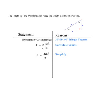 The length t of the hypotenuse is twice the length s of the shorter leg.
Statement:
Hypotenuse = 2 ∙ shorter leg
Reasons:
30°-60°-90° Triangle Theorem
t 2
∙
5√
3
3
= Substitute values
Simplify
5
s
t
30°
60°
t 10√
3
3
=
 