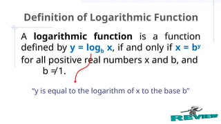 A logarithmic function is a function
defined by y = logb x, if and only if x = by
for all positive real numbers x and b, and
b ≠ 1.
Definition of Logarithmic Function
“y is equal to the logarithm of x to the base b”
 