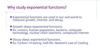 Why study exponential functions?
Exponential functions are used in our real world to
measure growth, interest, and decay.
Growth obeys exponential functions.
Ex: rumors, human population, bacteria, computer
technology, nuclear chain reactions, compound interest
Decay obeys exponential functions.
Ex: Carbon-14 dating, half-life, Newton’s Law of Cooling
 