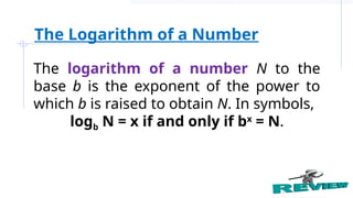 The logarithm of a number N to the
base b is the exponent of the power to
which b is raised to obtain N. In symbols,
logb N = x if and only if bx
= N.
The Logarithm of a Number
 