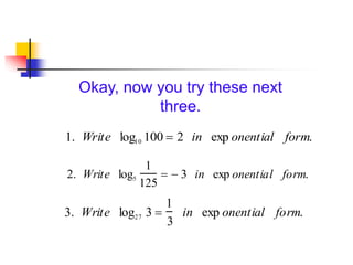 Okay, now you try these next
three.
1. Write log10 100  2 in exp onential form.
3. Write log27 3 
1
3
in exp onential form.
2. Write log5
1
125
  3 in exp onential form.
 
