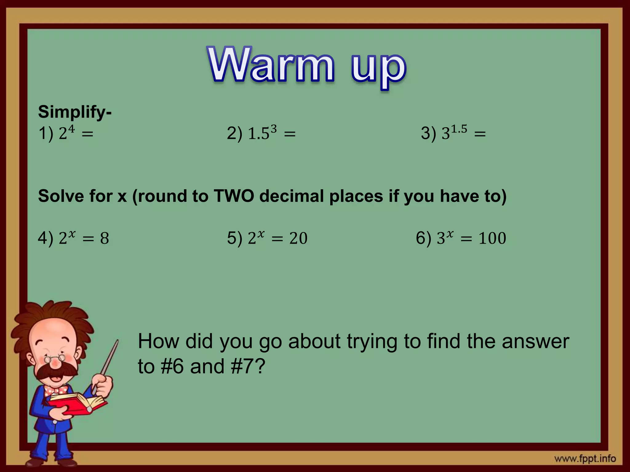 Simplify-
1) 24
= 2) 1.53
= 3) 31.5
=
Solve for x (round to TWO decimal places if you have to)
4) 2 𝑥 = 8 5) 2 𝑥 = 20 6) 3 𝑥 = 100
How did you go about trying to find the answer
to #6 and #7?
 