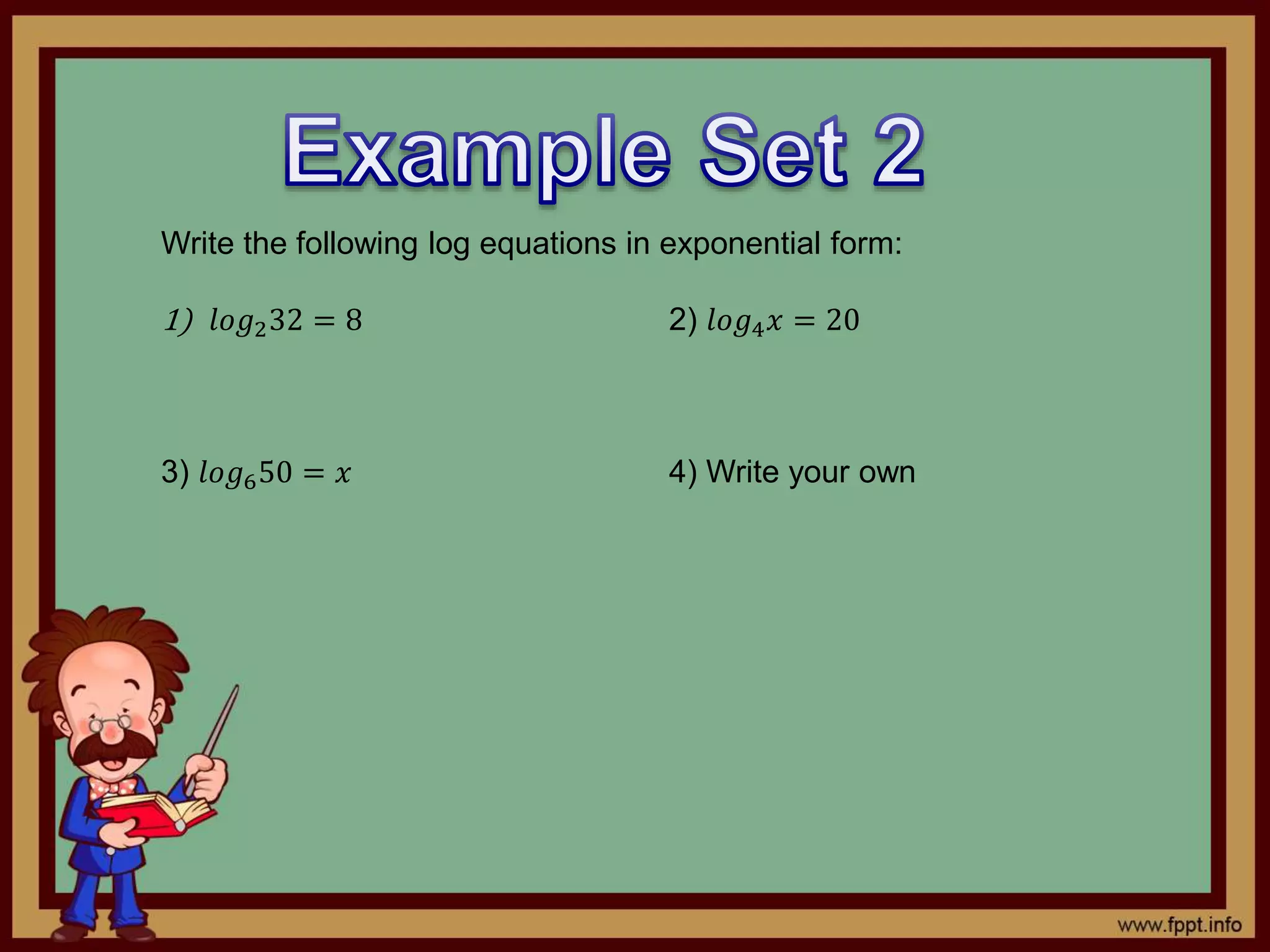 Write the following log equations in exponential form:
1) 𝑙𝑜𝑔232 = 8 2) 𝑙𝑜𝑔4 𝑥 = 20
3) 𝑙𝑜𝑔650 = 𝑥 4) Write your own
 