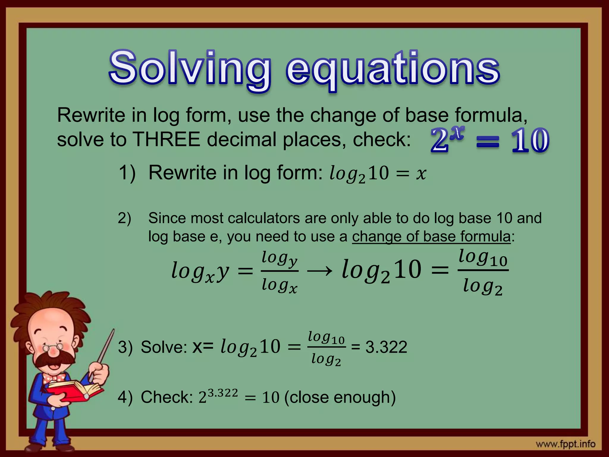Rewrite in log form, use the change of base formula,
solve to THREE decimal places, check:
1) Rewrite in log form: 𝑙𝑜𝑔210 = 𝑥
2) Since most calculators are only able to do log base 10 and
log base e, you need to use a change of base formula:
𝑙𝑜𝑔 𝑥 𝑦 =
𝑙𝑜𝑔 𝑦
𝑙𝑜𝑔 𝑥
→ 𝑙𝑜𝑔210 =
𝑙𝑜𝑔10
𝑙𝑜𝑔2
3) Solve: x= 𝑙𝑜𝑔210 =
𝑙𝑜𝑔10
𝑙𝑜𝑔2
= 3.322
4) Check: 23.322
= 10 (close enough)
 