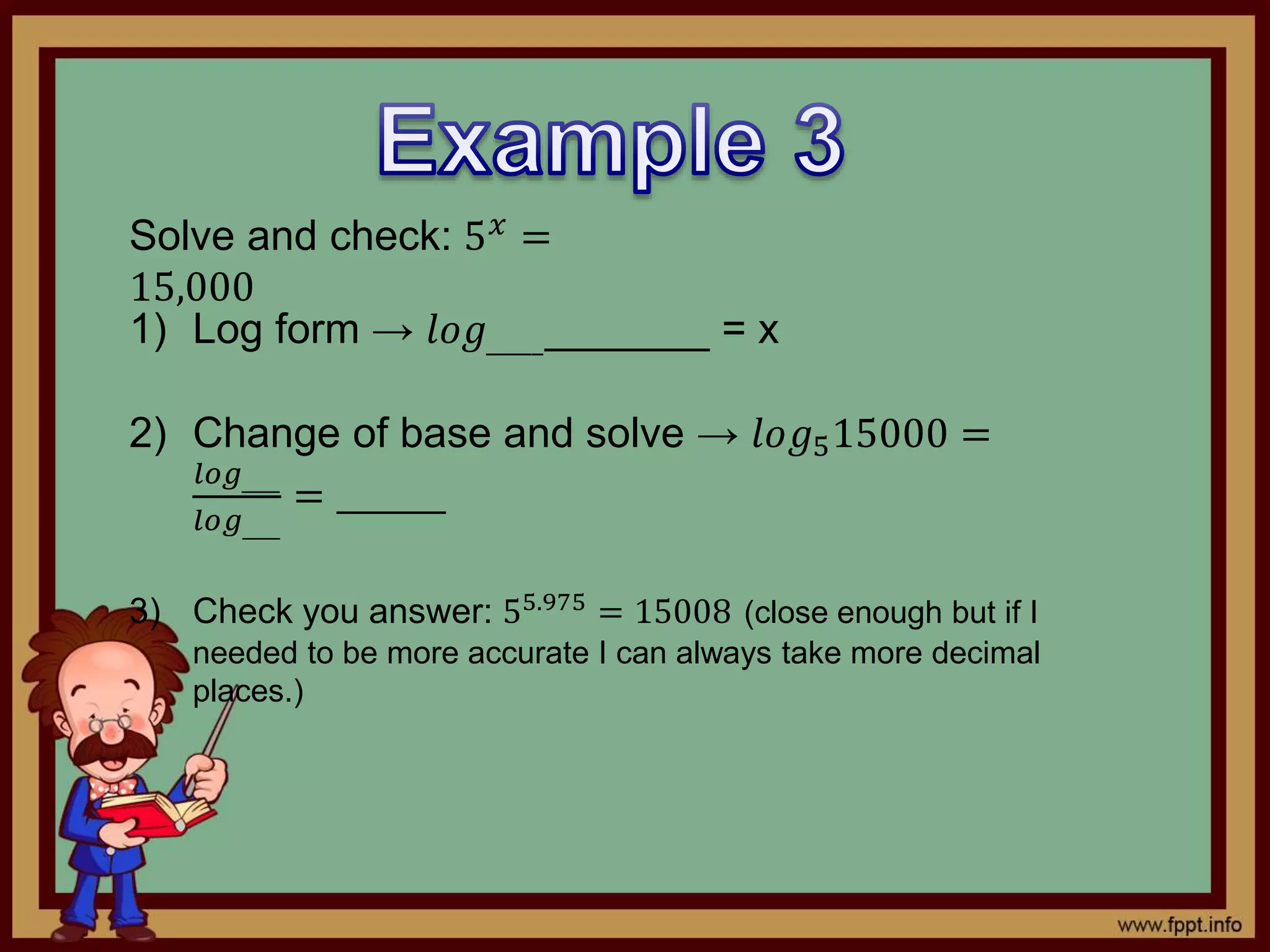 Solve and check: 5 𝑥 =
15,000
1) Log form → 𝑙𝑜𝑔____________ = x
2) Change of base and solve → 𝑙𝑜𝑔515000 =
𝑙𝑜𝑔____
𝑙𝑜𝑔____
= _______
3) Check you answer: 55.975
= 15008 (close enough but if I
needed to be more accurate I can always take more decimal
places.)
 