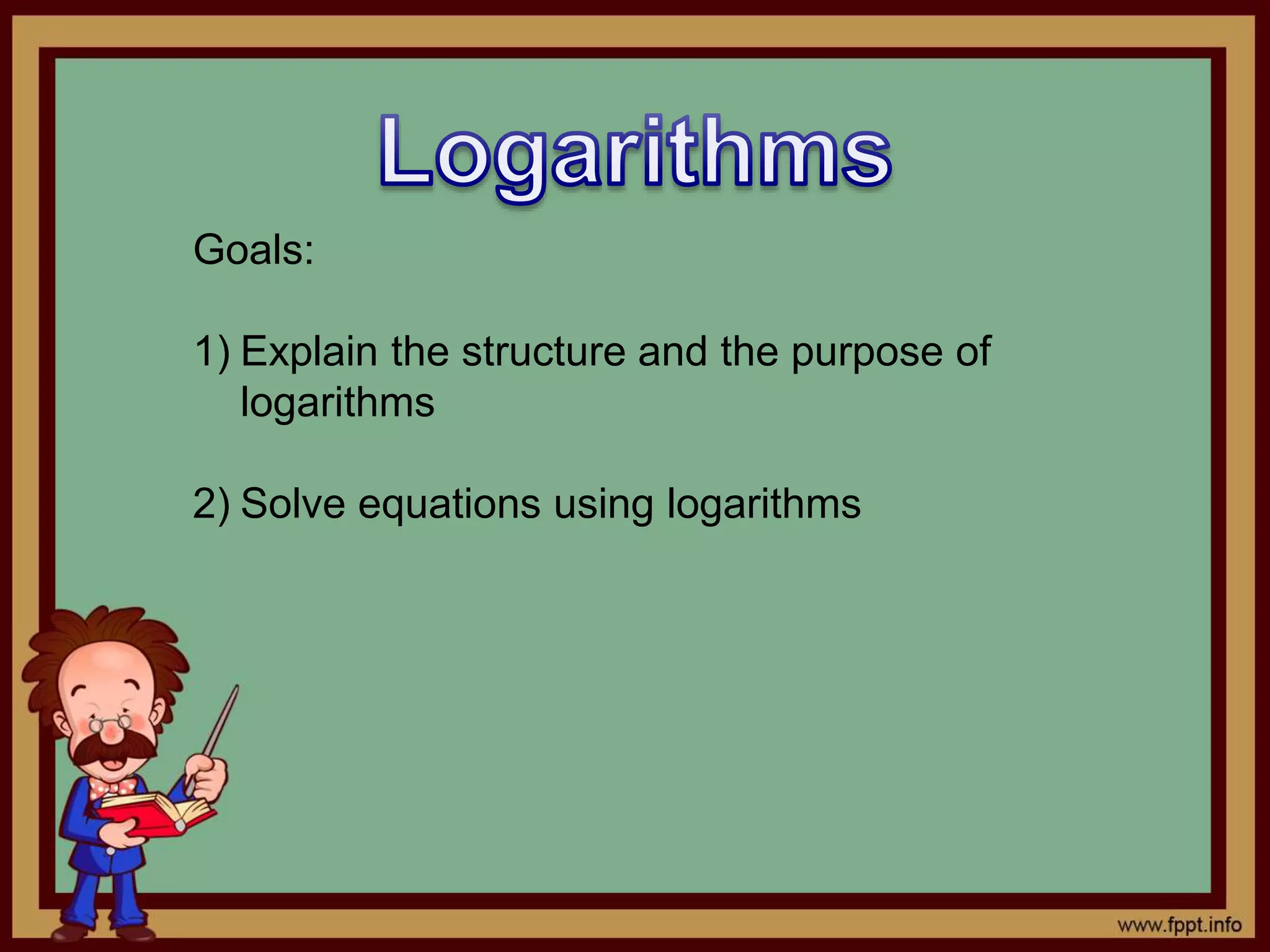 Goals:
1) Explain the structure and the purpose of
logarithms
2) Solve equations using logarithms
 