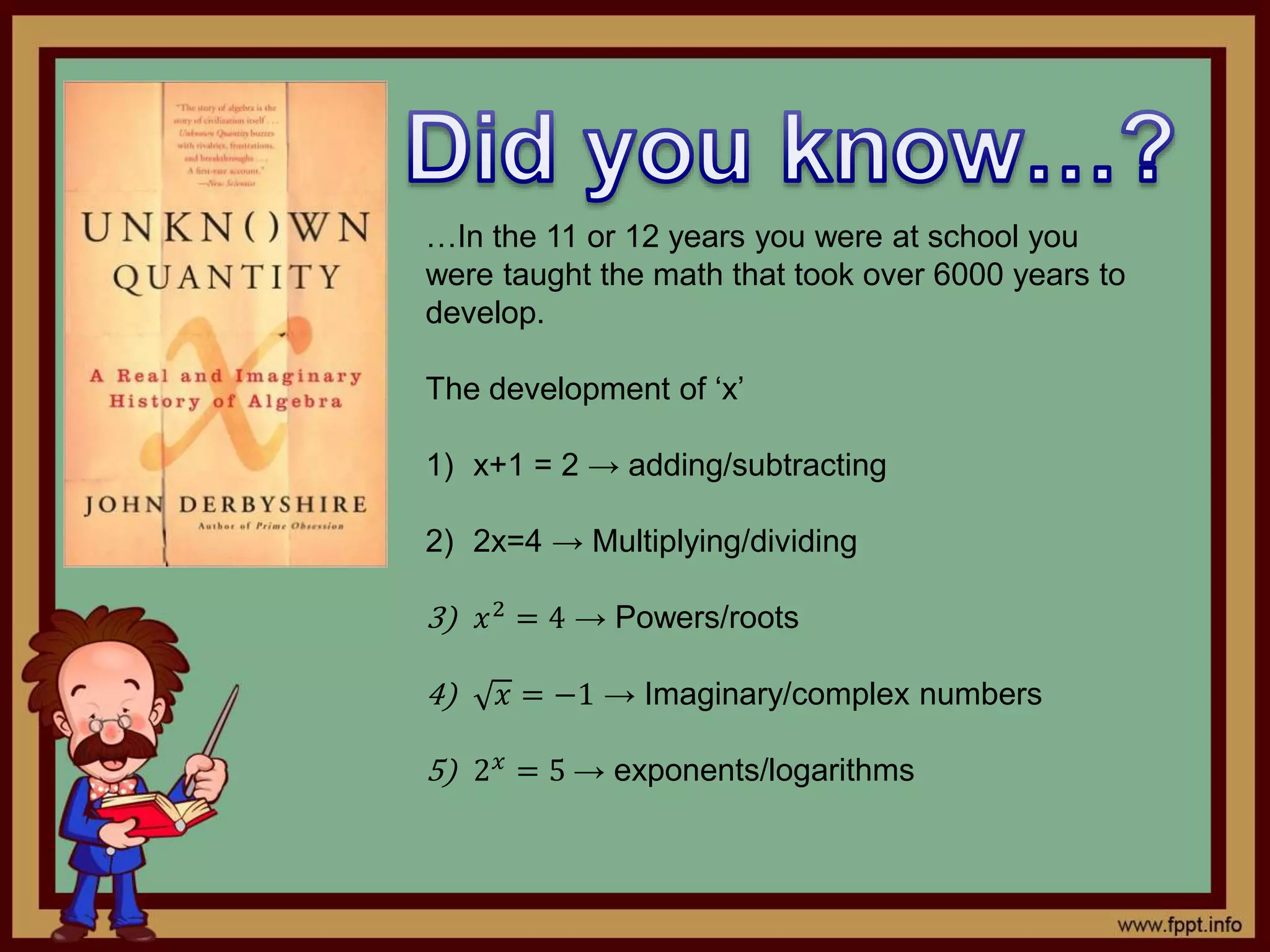 …In the 11 or 12 years you were at school you
were taught the math that took over 6000 years to
develop.
The development of ‘x’
1) x+1 = 2 → adding/subtracting
2) 2x=4 → Multiplying/dividing
3) 𝑥2 = 4 → Powers/roots
4) 𝑥 = −1 → Imaginary/complex numbers
5) 2 𝑥
= 5 → exponents/logarithms
 