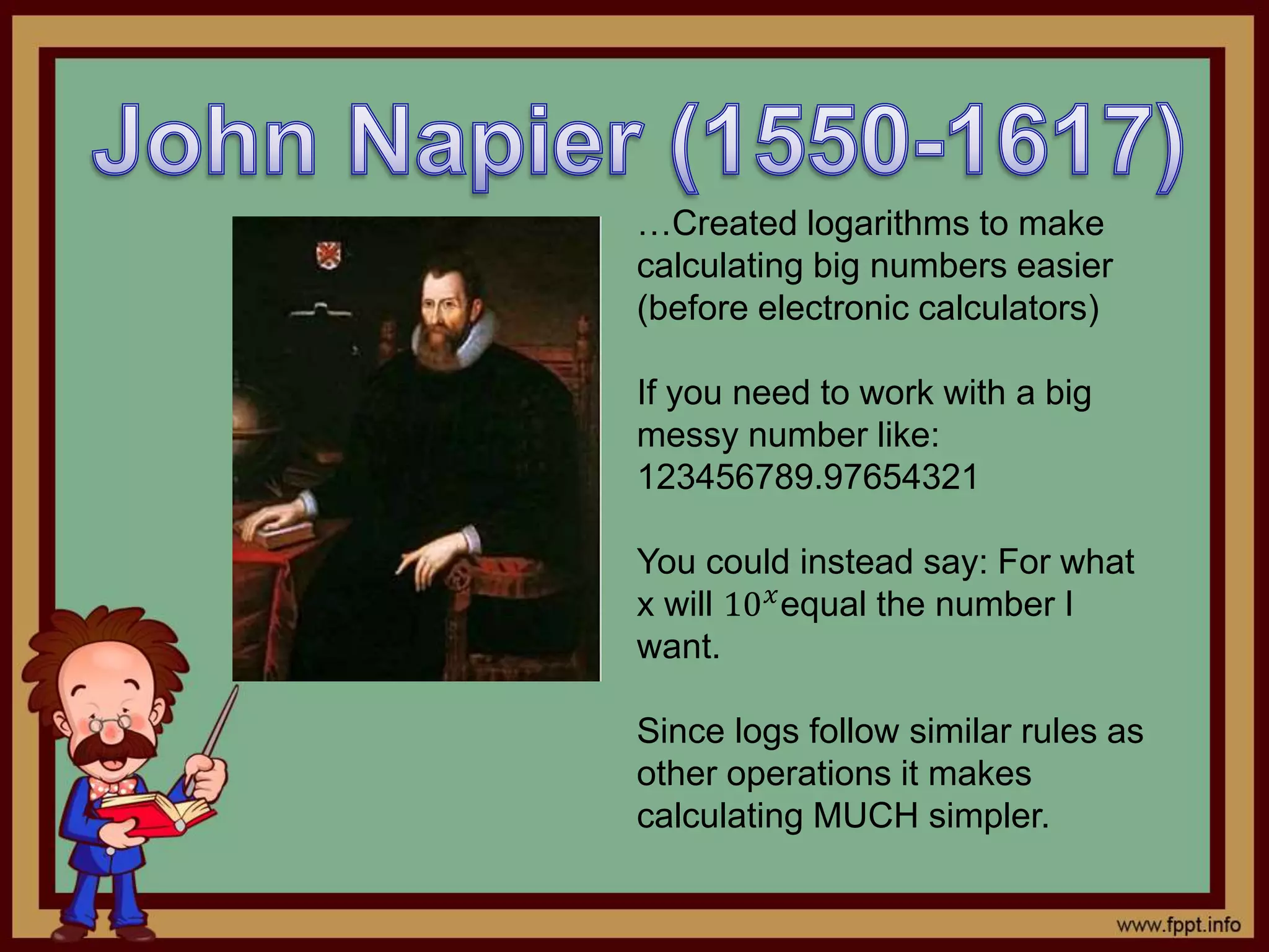 …Created logarithms to make
calculating big numbers easier
(before electronic calculators)
If you need to work with a big
messy number like:
123456789.97654321
You could instead say: For what
x will 10 𝑥equal the number I
want.
Since logs follow similar rules as
other operations it makes
calculating MUCH simpler.
 
