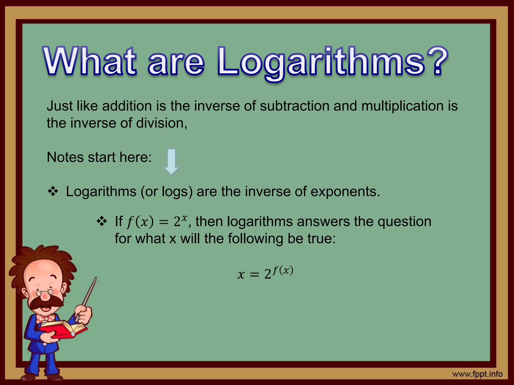 Just like addition is the inverse of subtraction and multiplication is
the inverse of division,
Notes start here:
 Logarithms (or logs) are the inverse of exponents.
 If 𝑓 𝑥 = 2 𝑥, then logarithms answers the question
for what x will the following be true:
𝑥 = 2 𝑓 𝑥
 