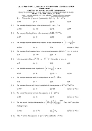 CLASS XI BINOMIAL THEOREM FOR POSITIVE INTEGRAL INDEX
WORKSHEET (T)
STHITPRAGYA SCIENCE CLASSES, GANDHIDHAM
ADVANCED MATHEMATICS FOR JEE | BITSAT| GUJCET| OLYMPIADS | IX, X, XI, XII, XII +
MISHAL CHAUHAN (M.Tech, IIT Delhi)
Address 1: Near Gayatri Mandir, Opp. PGVCL Office, Shaktinagar Address 2: Sec-5, G.H.B, Gandhidham
Contact: 9879639888 Email:sthitpragyaclasses@gmail.com
Q 1. The number of terms in the expansion of (1 + 3x + 3x2 + x3)6 is
(a) 18 (b) 9 (c) 19 (d) 24
Q 2. The number of distinct terms in the expansion of (x + y – z)16 is
(a) 136 (b) 153 (c) 16 (d) 17
Q 3. The number of irrational terms in the expansion of 6
8
( 5 2)
 100 is
(a) 97 (b) 98 (c) 96 (d) 99
Q 4. The number of terms whose values depend on x in the expansion of
n
2
2
1
x 2
x
 
 
 
 
is
(a) 2n + 1 (b) 2n (c) n (d) none of these
Q 5. The number of real negative terms in the binomial expansion of (1 + ix)4n-2, n  N, x > 0, is
(a) n (b) n + 1 (c) n – 1 (d) 2n
Q 6. In the expansion of 2 6 2 6
(x x 1) (x x 1)
     , the number of terms is
(a) 7 (b) 14 (c) 6 (d) 4
Q 7. The number of terms in the expansion of
n
2
2
1
x 1
x
 
 
 
 
, n  N, is
(a) 2n (b) 3n (c) 2n + 1 (d) 3n + 1
Q 8. The number of rational terms in the expansion of 6
3
(1 2 3)
  is
(a) 6 (b) 7 (c) 5 (d) 8
Q 9. The number of terms with integral coefficients in the expansion of (71/3 + 51/2.x)600 is
(a) 100 (b) 50 (c) 101 (d) none of these
Q 10. The sum of the rational terms in the expansion of 10
5
(2 3)
 is
(a) 32 (b) 50 (c) 41 (d) none of these
Q 11. The last term in the binomial expansion of
3
log 8
n
3
3
1 1
2 is
2 3. 9
 
 
  
 
   
. Then the 5th term from
the beginning is
(a) 10C6 (b) 2. 10C4 (c)
10
4
1
. C
2
(d) none of these
Q 12. If the 4th term in the expansion of (px + x-1)m is 2.5 for all x  R then
 