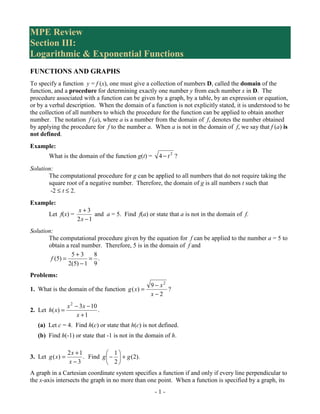 MPE Review
Section III:
Logarithmic & Exponential Functions
FUNCTIONS AND GRAPHS
To specify a function y = f (x), one must give a collection of numbers D, called the domain of the
function, and a procedure for determining exactly one number y from each number x in D. The
procedure associated with a function can be given by a graph, by a table, by an expression or equation,
or by a verbal description. When the domain of a function is not explicitly stated, it is understood to be
the collection of all numbers to which the procedure for the function can be applied to obtain another
number. The notation f (a), where a is a number from the domain of f, denotes the number obtained
by applying the procedure for f to the number a. When a is not in the domain of f, we say that f (a) is
not defined.
Example:
        What is the domain of the function g(t) =     4 −t2 ?
Solution:
       The computational procedure for g can be applied to all numbers that do not require taking the
       square root of a negative number. Therefore, the domain of g is all numbers t such that
        -2 ≤ t ≤ 2.
Example:
                      x+3
        Let f(x) =          and a = 5. Find f(a) or state that a is not in the domain of f.
                      2x −1
Solution:
       The computational procedure given by the equation for f can be applied to the number a = 5 to
       obtain a real number. Therefore, 5 is in the domain of f and
                 5+3     8
        f (5) =         = .
                2(5) − 1 9
Problems:
                                               9 − x2
1. What is the domain of the function g ( x) =        ?
                                               x−2
               x 2 − 3 x − 10
2. Let h( x) =                .
                    x +1
   (a) Let c = 4. Find h(c) or state that h(c) is not defined.
   (b) Find h(-1) or state that -1 is not in the domain of h.

                  2x + 1           1
3. Let g ( x) =          . Find g  −  + g (2).
                  x−3              2
A graph in a Cartesian coordinate system specifies a function if and only if every line perpendicular to
the x-axis intersects the graph in no more than one point. When a function is specified by a graph, its
                                                     -1-
 