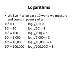 Logarithms
• We live in a log base 10 world we measure
  and count in powers of ten.
100 = 1           log10(1) = 0
101 = 10          log10(10) = 1
102 = 100         log10(100) = 2
103 = 1,000       log10(1,000) = 3
104 = 10,000      log10(10,000) = 4
105 = 100,000 log10(100,000) = 5
 