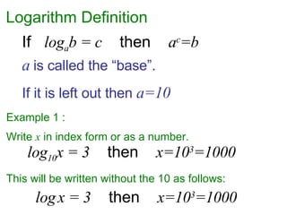 Logarithm Definition Example 1 :  Write  x  in index form or as a number. If  log a b = c   then  a c =b log 10 x = 3   then  x=10 3 =1000 log   x = 3   then  x=10 3 =1000 a   is called the “base”.  If it is left out then  a=10 This will be written without the 10 as follows: 