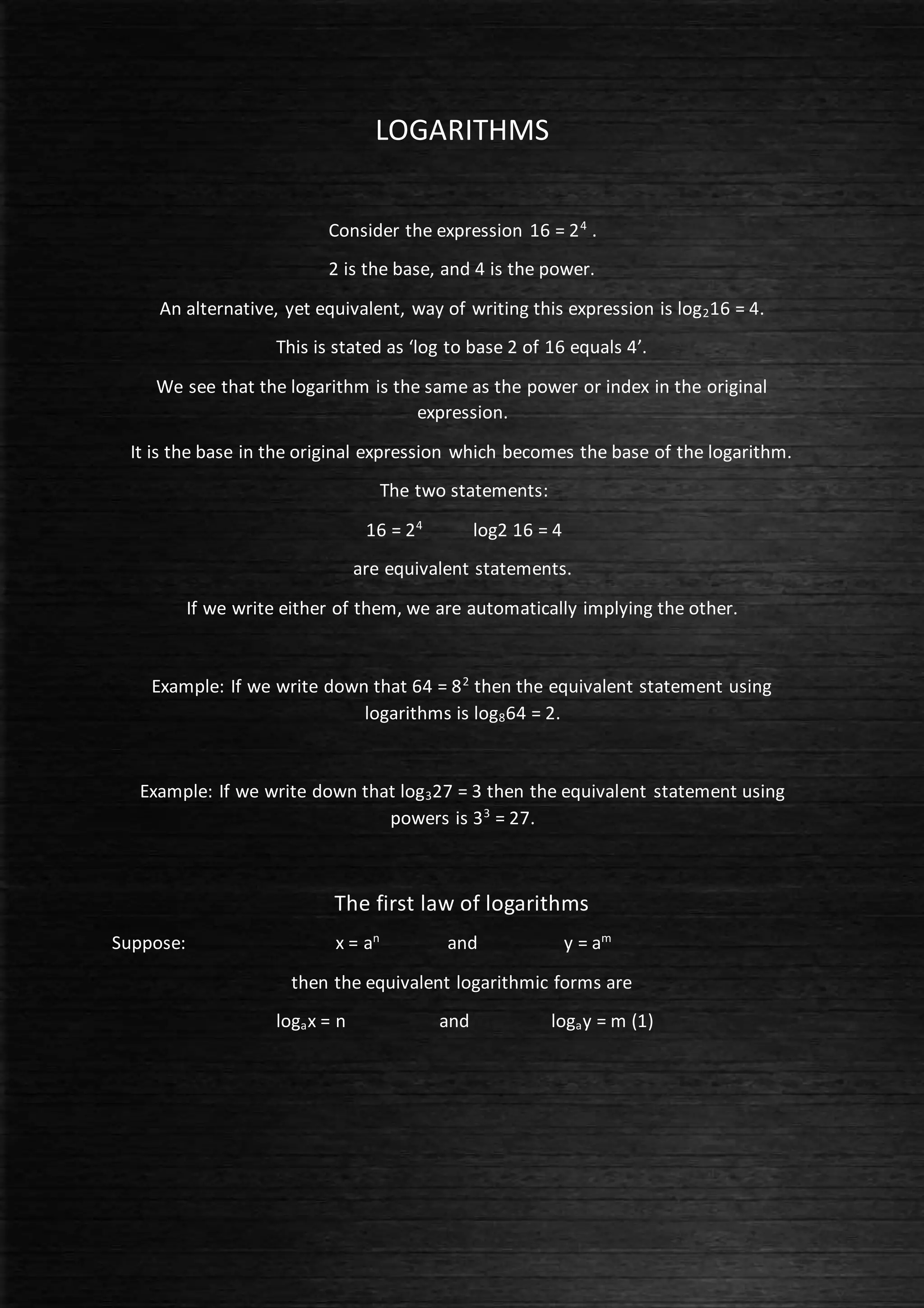 LOGARITHMS
Consider the expression 16 = 24
.
2 is the base, and 4 is the power.
An alternative, yet equivalent, way of writing this expression is log216 = 4.
This is stated as ‘log to base 2 of 16 equals 4’.
We see that the logarithm is the same as the power or index in the original
expression.
It is the base in the original expression which becomes the base of the logarithm.
The two statements:
16 = 24
log2 16 = 4
are equivalent statements.
If we write either of them, we are automatically implying the other.
Example: If we write down that 64 = 82
then the equivalent statement using
logarithms is log864 = 2.
Example: If we write down that log327 = 3 then the equivalent statement using
powers is 33
= 27.
The first law of logarithms
Suppose: x = an
and y = am
then the equivalent logarithmic forms are
logax = n and logay = m (1)
 