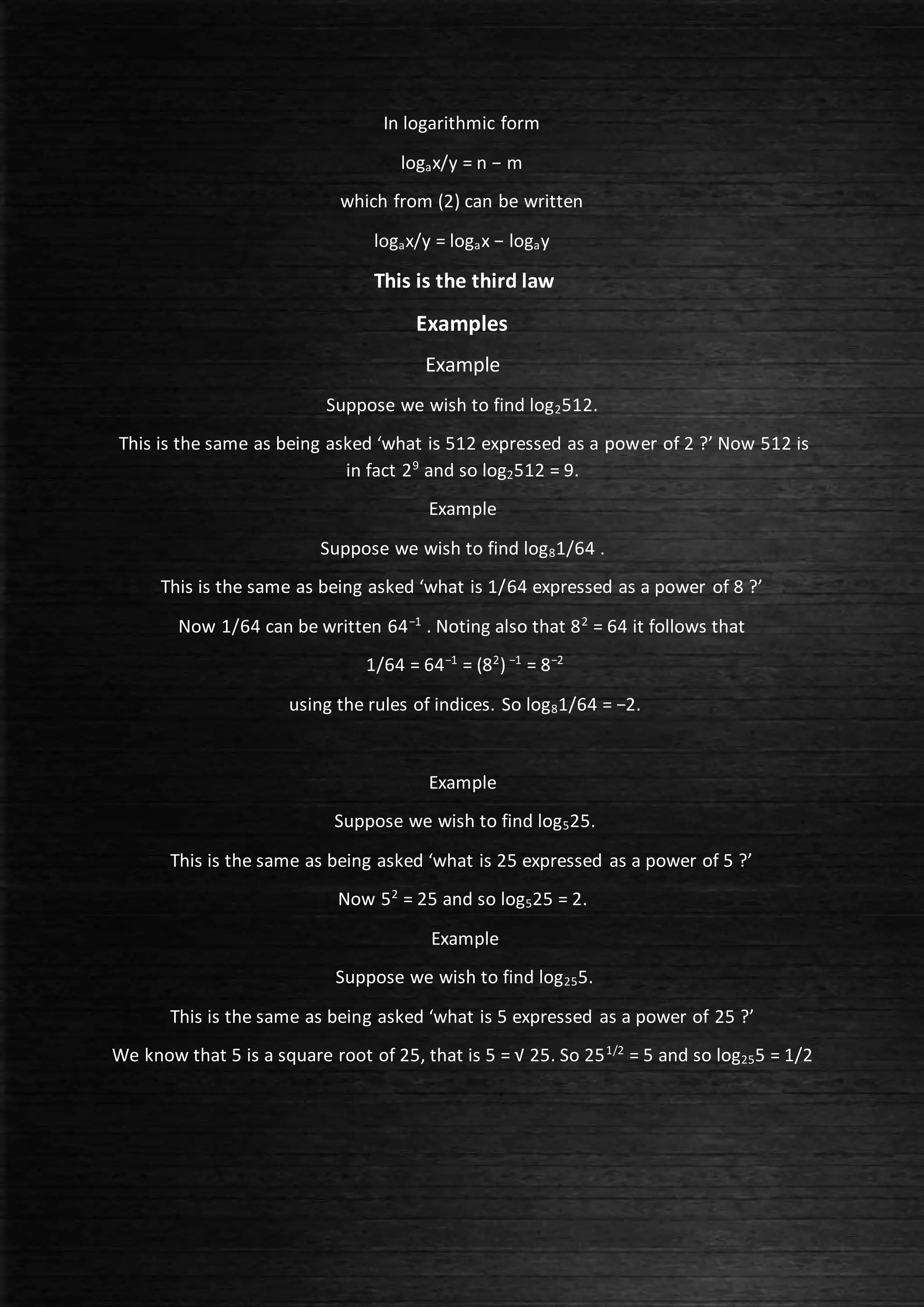 In logarithmic form
logax/y = n − m
which from (2) can be written
logax/y = logax − logay
This is the third law
Examples
Example
Suppose we wish to find log2512.
This is the same as being asked ‘what is 512 expressed as a power of 2 ?’ Now 512 is
in fact 29
and so log2512 = 9.
Example
Suppose we wish to find log81/64 .
This is the same as being asked ‘what is 1/64 expressed as a power of 8 ?’
Now 1/64 can be written 64−1
. Noting also that 82
= 64 it follows that
1/64 = 64−1
= (82
) −1
= 8−2
using the rules of indices. So log81/64 = −2.
Example
Suppose we wish to find log525.
This is the same as being asked ‘what is 25 expressed as a power of 5 ?’
Now 52
= 25 and so log525 = 2.
Example
Suppose we wish to find log255.
This is the same as being asked ‘what is 5 expressed as a power of 25 ?’
We know that 5 is a square root of 25, that is 5 = √ 25. So 251/2
= 5 and so log255 = 1/2
 