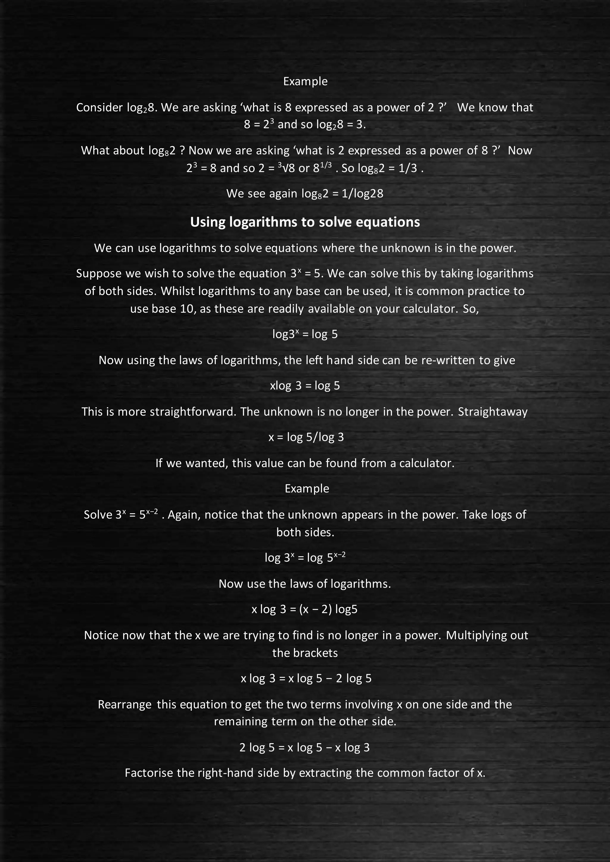 Example
Consider log28. We are asking ‘what is 8 expressed as a power of 2 ?’ We know that
8 = 23
and so log28 = 3.
What about log82 ? Now we are asking ‘what is 2 expressed as a power of 8 ?’ Now
23
= 8 and so 2 = 3
√8 or 81/3
. So log82 = 1/3 .
We see again log82 = 1/log28
Using logarithms to solve equations
We can use logarithms to solve equations where the unknown is in the power.
Suppose we wish to solve the equation 3x
= 5. We can solve this by taking logarithms
of both sides. Whilst logarithms to any base can be used, it is common practice to
use base 10, as these are readily available on your calculator. So,
log3x
= log 5
Now using the laws of logarithms, the left hand side can be re-written to give
xlog 3 = log 5
This is more straightforward. The unknown is no longer in the power. Straightaway
x = log 5/log 3
If we wanted, this value can be found from a calculator.
Example
Solve 3x
= 5x−2
. Again, notice that the unknown appears in the power. Take logs of
both sides.
log 3x
= log 5x−2
Now use the laws of logarithms.
x log 3 = (x − 2) log5
Notice now that the x we are trying to find is no longer in a power. Multiplying out
the brackets
x log 3 = x log 5 − 2 log 5
Rearrange this equation to get the two terms involving x on one side and the
remaining term on the other side.
2 log 5 = x log 5 − x log 3
Factorise the right-hand side by extracting the common factor of x.
 