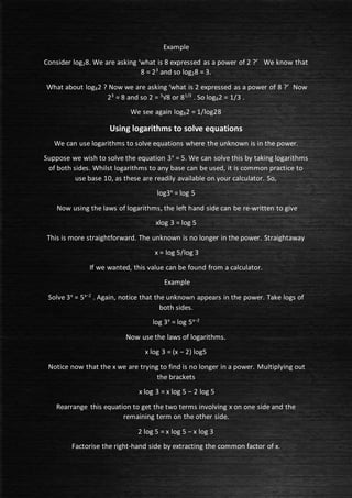 Example
Consider log28. We are asking ‘what is 8 expressed as a power of 2 ?’ We know that
8 = 23
and so log28 = 3.
What about log82 ? Now we are asking ‘what is 2 expressed as a power of 8 ?’ Now
23
= 8 and so 2 = 3
√8 or 81/3
. So log82 = 1/3 .
We see again log82 = 1/log28
Using logarithms to solve equations
We can use logarithms to solve equations where the unknown is in the power.
Suppose we wish to solve the equation 3x
= 5. We can solve this by taking logarithms
of both sides. Whilst logarithms to any base can be used, it is common practice to
use base 10, as these are readily available on your calculator. So,
log3x
= log 5
Now using the laws of logarithms, the left hand side can be re-written to give
xlog 3 = log 5
This is more straightforward. The unknown is no longer in the power. Straightaway
x = log 5/log 3
If we wanted, this value can be found from a calculator.
Example
Solve 3x
= 5x−2
. Again, notice that the unknown appears in the power. Take logs of
both sides.
log 3x
= log 5x−2
Now use the laws of logarithms.
x log 3 = (x − 2) log5
Notice now that the x we are trying to find is no longer in a power. Multiplying out
the brackets
x log 3 = x log 5 − 2 log 5
Rearrange this equation to get the two terms involving x on one side and the
remaining term on the other side.
2 log 5 = x log 5 − x log 3
Factorise the right-hand side by extracting the common factor of x.
 