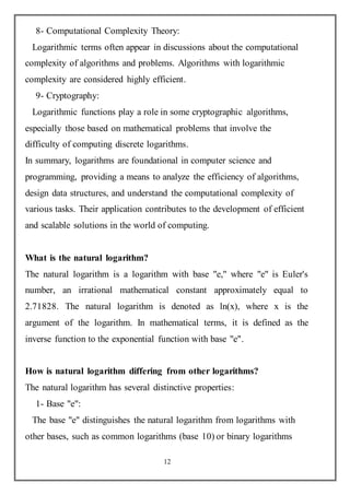 12
8- Computational Complexity Theory:
Logarithmic terms often appear in discussions about the computational
complexity of algorithms and problems. Algorithms with logarithmic
complexity are considered highly efficient.
9- Cryptography:
Logarithmic functions play a role in some cryptographic algorithms,
especially those based on mathematical problems that involve the
difficulty of computing discrete logarithms.
In summary, logarithms are foundational in computer science and
programming, providing a means to analyze the efficiency of algorithms,
design data structures, and understand the computational complexity of
various tasks. Their application contributes to the development of efficient
and scalable solutions in the world of computing.
What is the natural logarithm?
The natural logarithm is a logarithm with base "e," where "e" is Euler's
number, an irrational mathematical constant approximately equal to
2.71828. The natural logarithm is denoted as ln(x), where x is the
argument of the logarithm. In mathematical terms, it is defined as the
inverse function to the exponential function with base "e".
How is natural logarithm differing from other logarithms?
The natural logarithm has several distinctive properties:
1- Base "e":
The base "e" distinguishes the natural logarithm from logarithms with
other bases, such as common logarithms (base 10) or binary logarithms
 